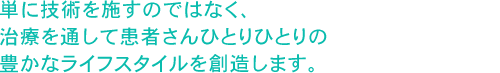 単に技術を施すのではなく、治療を通して患者さんひとりひとりの豊かなライフスタイルを創造します。